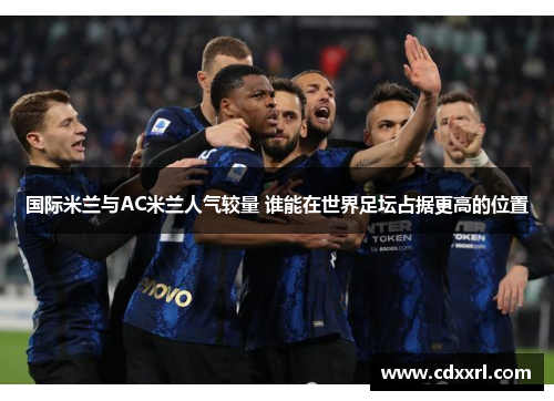 国际米兰与AC米兰人气较量 谁能在世界足坛占据更高的位置