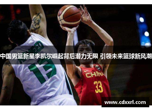 中国男篮新星李凯尔崛起背后潜力无限 引领未来篮球新风潮