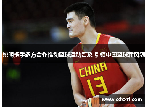 姚明携手多方合作推动篮球运动普及 引领中国篮球新风潮
