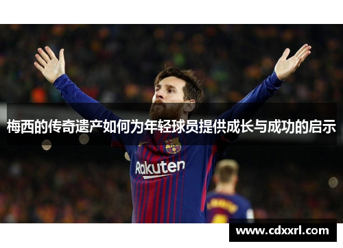 梅西的传奇遗产如何为年轻球员提供成长与成功的启示