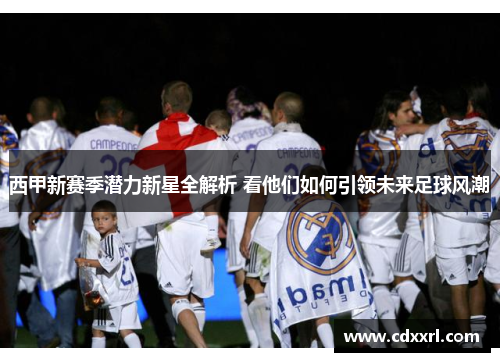 西甲新赛季潜力新星全解析 看他们如何引领未来足球风潮 西甲新赛季潜力新星全解析 看他们如何引领未来足球风潮