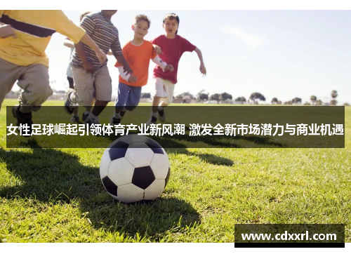 女性足球崛起引领体育产业新风潮 激发全新市场潜力与商业机遇